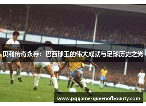 贝利传奇永存：巴西球王的伟大成就与足球历史之光