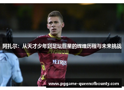 阿扎尔:从天才少年到足坛巨星的辉煌历程与未来挑战 阿扎尔:从天才少年到足坛巨星的辉煌历程与未来挑战