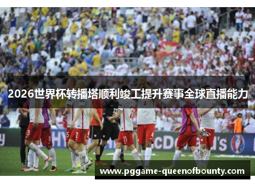 2026世界杯转播塔顺利竣工提升赛事全球直播能力