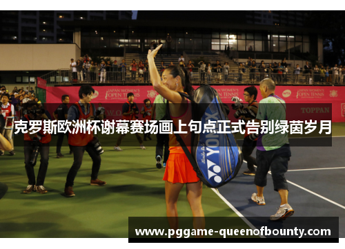 克罗斯欧洲杯谢幕赛场画上句点正式告别绿茵岁月