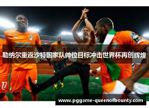 勒纳尔重返沙特国家队帅位目标冲击世界杯再创辉煌