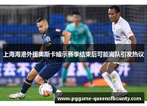 上海海港外援奥斯卡暗示赛季结束后可能离队引发热议 上海海港外援奥斯卡暗示赛季结束后可能离队引发热议