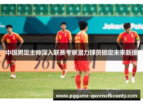 中国男足主帅深入联赛考察潜力球员锁定未来新援 中国男足主帅深入联赛考察潜力球员锁定未来新援