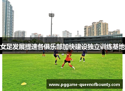 女足发展提速各俱乐部加快建设独立训练基地